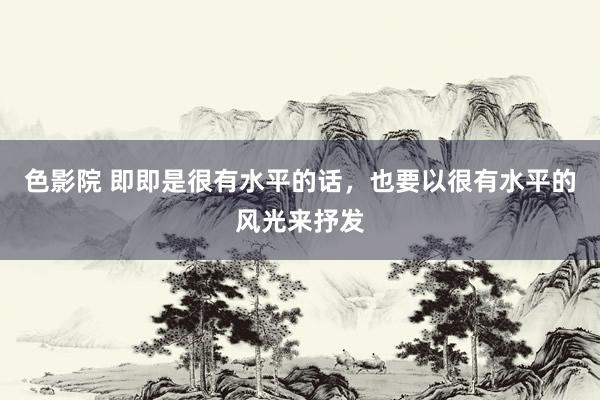 色影院 即即是很有水平的话，也要以很有水平的风光来抒发