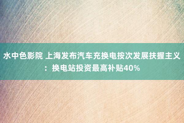 水中色影院 上海发布汽车充换电按次发展扶握主义：换电站投资最高补贴40%