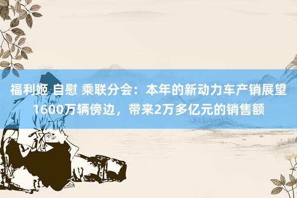 福利姬 自慰 乘联分会：本年的新动力车产销展望1600万辆傍边，带来2万多亿元的销售额
