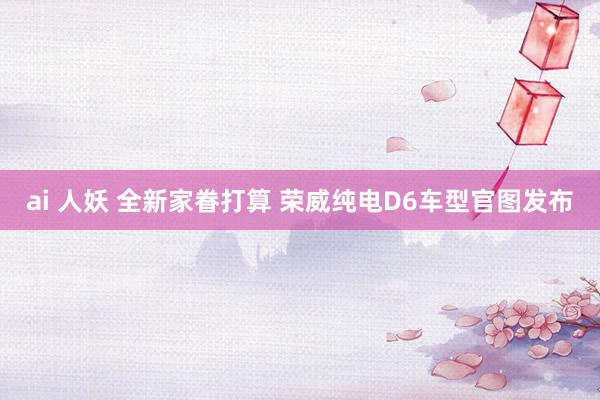 ai 人妖 全新家眷打算 荣威纯电D6车型官图发布