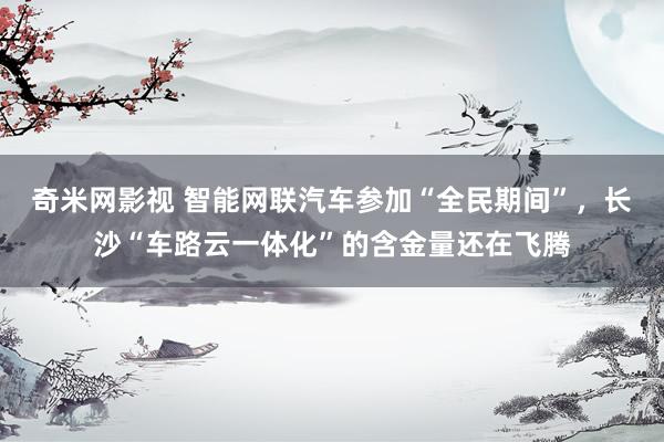 奇米网影视 智能网联汽车参加“全民期间”，长沙“车路云一体化”的含金量还在飞腾