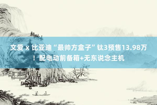 文爱 x 比亚迪“最帅方盒子”钛3预售13.98万！配电动前备箱+无东说念主机
