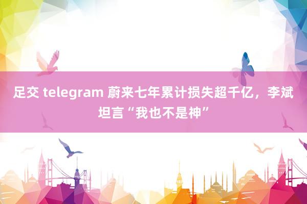 足交 telegram 蔚来七年累计损失超千亿，李斌坦言“我也不是神”