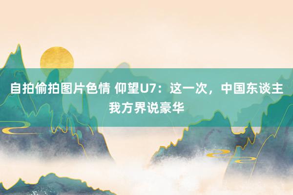 自拍偷拍图片色情 仰望U7：这一次，中国东谈主我方界说豪华