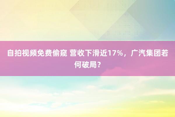 自拍视频免费偷窥 营收下滑近17%，广汽集团若何破局？